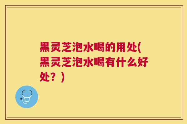 黑灵芝泡水喝的用处(黑灵芝泡水喝有什么好处？)
