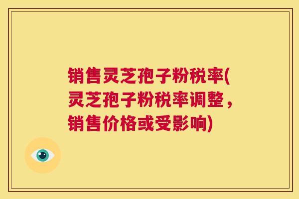 销售灵芝孢子粉税率(灵芝孢子粉税率调整，销售价格或受影响)