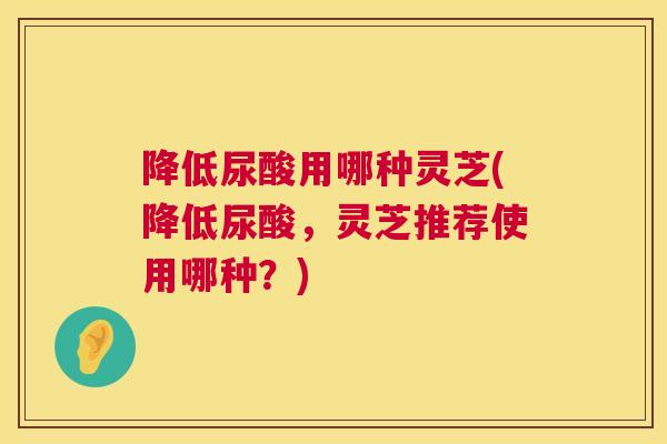 降低尿酸用哪种灵芝(降低尿酸，灵芝推荐使用哪种？)