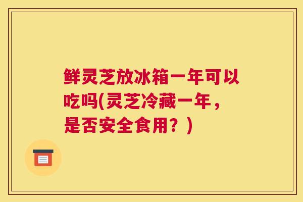 鲜灵芝放冰箱一年可以吃吗(灵芝冷藏一年，是否安全食用？)