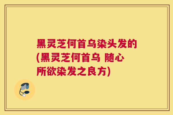黑灵芝何首乌染头发的(黑灵芝何首乌 随心所欲染发之良方)