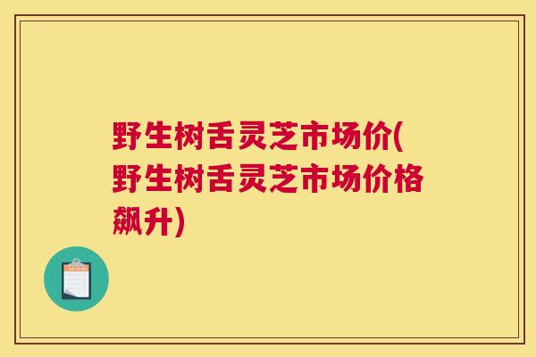 野生树舌灵芝市场价(野生树舌灵芝市场价格飙升)
