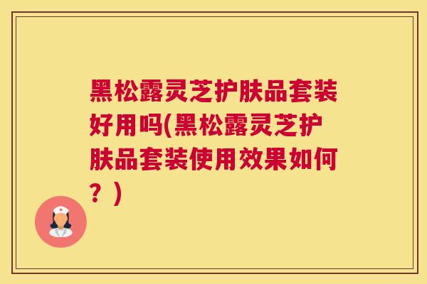 黑松露灵芝护肤品套装好用吗(黑松露灵芝护肤品套装使用效果如何？)
