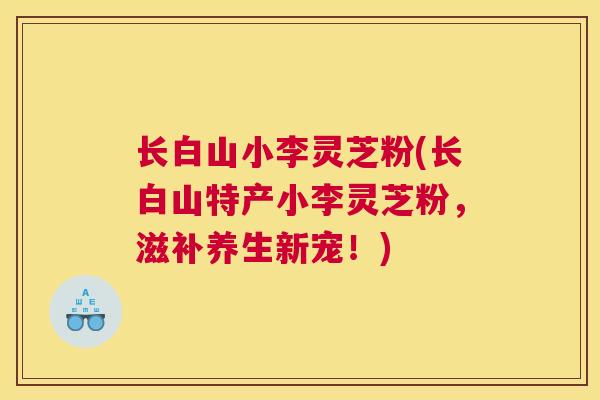 长白山小李灵芝粉(长白山特产小李灵芝粉，滋补养生新宠！)