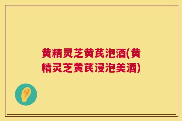 黄精灵芝黄芪泡酒(黄精灵芝黄芪浸泡美酒)