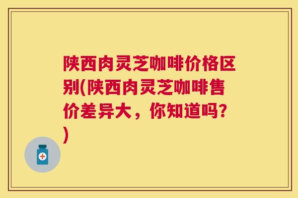 陕西肉灵芝咖啡价格区别(陕西肉灵芝咖啡售价差异大，你知道吗？)