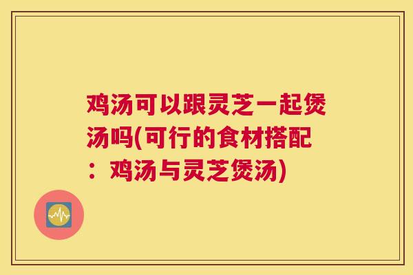 鸡汤可以跟灵芝一起煲汤吗(可行的食材搭配：鸡汤与灵芝煲汤)