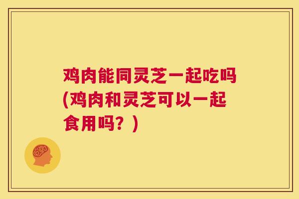 鸡肉能同灵芝一起吃吗(鸡肉和灵芝可以一起食用吗？)