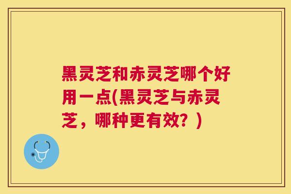 黑灵芝和赤灵芝哪个好用一点(黑灵芝与赤灵芝，哪种更有效？)