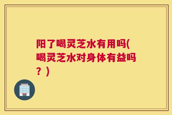 阳了喝灵芝水有用吗(喝灵芝水对身体有益吗？)