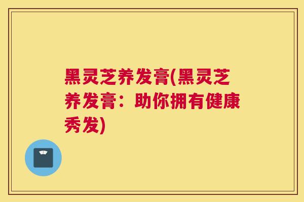 黑灵芝养发膏(黑灵芝养发膏：助你拥有健康秀发)