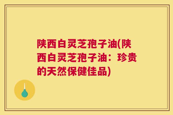 陕西白灵芝孢子油(陕西白灵芝孢子油：珍贵的天然保健佳品)