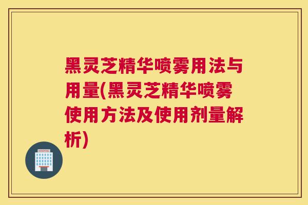 黑灵芝精华喷雾用法与用量(黑灵芝精华喷雾使用方法及使用剂量解析)