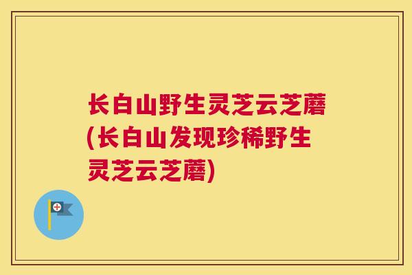 长白山野生灵芝云芝蘑(长白山发现珍稀野生灵芝云芝蘑)