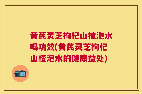 黄芪灵芝枸杞山楂泡水喝功效(黄芪灵芝枸杞山楂泡水的健康益处)