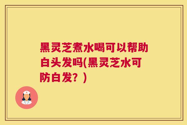 黑灵芝煮水喝可以帮助白头发吗(黑灵芝水可防白发？)