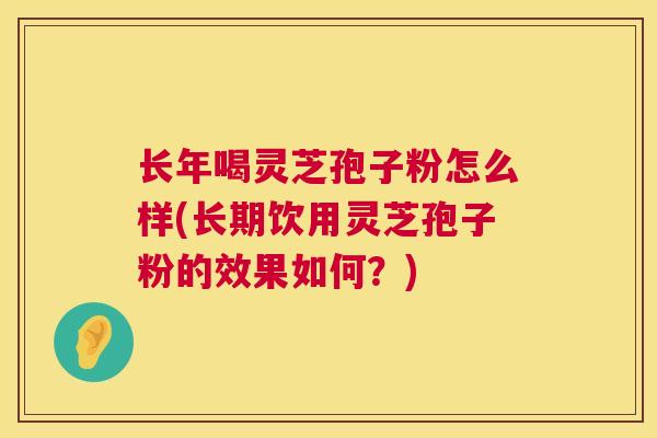 长年喝灵芝孢子粉怎么样(长期饮用灵芝孢子粉的效果如何？)
