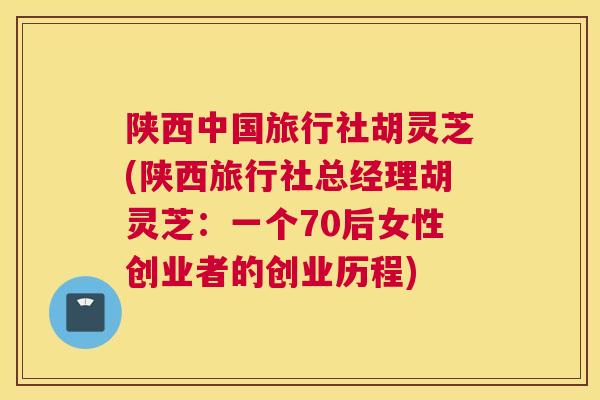 陕西中国旅行社胡灵芝(陕西旅行社总经理胡灵芝：一个70后女性创业者的创业历程)