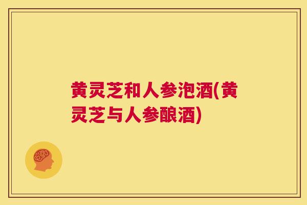 黄灵芝和人参泡酒(黄灵芝与人参酿酒)