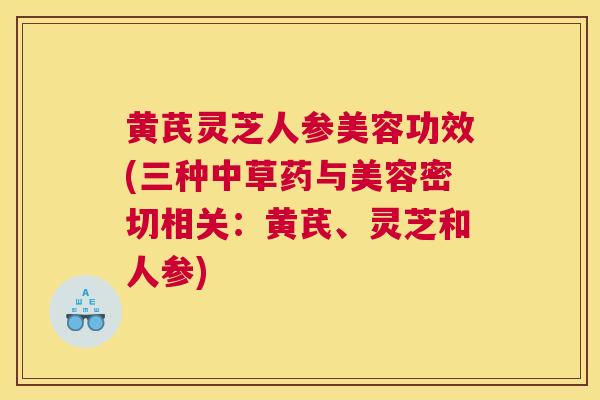 黄芪灵芝人参美容功效(三种中草药与美容密切相关：黄芪、灵芝和人参)
