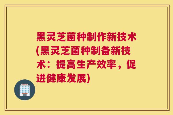 黑灵芝菌种制作新技术(黑灵芝菌种制备新技术：提高生产效率，促进健康发展)