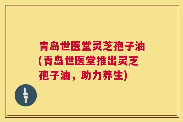 青岛世医堂灵芝孢子油(青岛世医堂推出灵芝孢子油,助力养生) 青岛世医堂灵芝孢子油(青岛世医堂推出灵芝孢子油,助力养生)