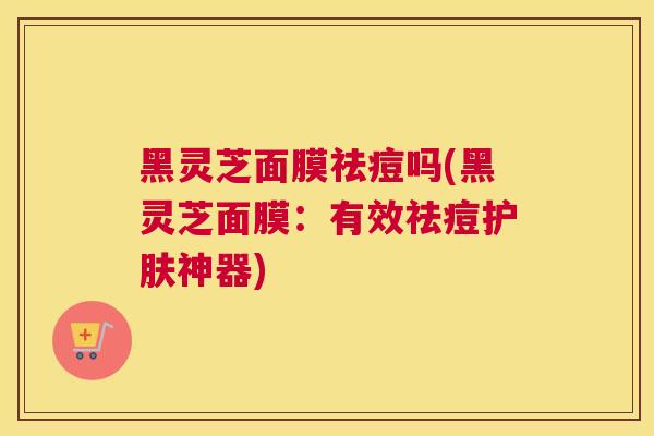黑灵芝面膜祛痘吗(黑灵芝面膜：有效祛痘护肤神器)