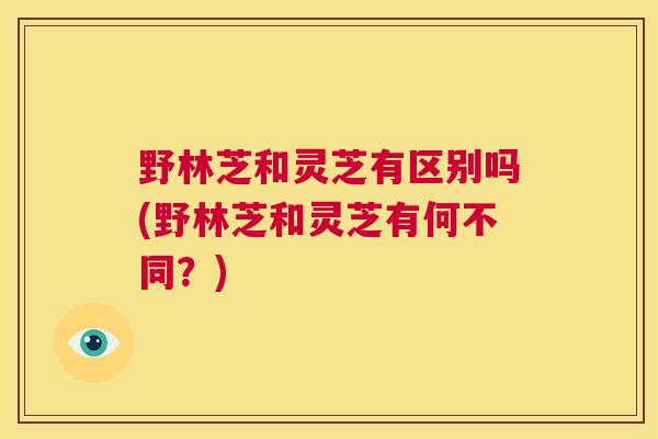野林芝和灵芝有区别吗(野林芝和灵芝有何不同？)