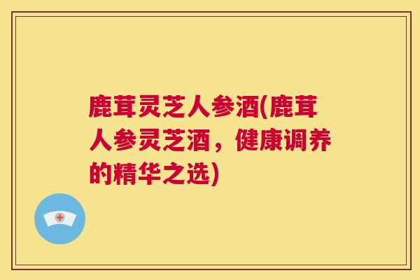 鹿茸灵芝人参酒(鹿茸人参灵芝酒,健康调养的精华之选) 鹿茸灵芝人参酒(鹿茸人参灵芝酒,健康调养的精华之选)