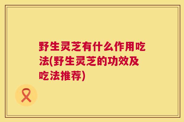 野生灵芝有什么作用吃法(野生灵芝的功效及吃法推荐)