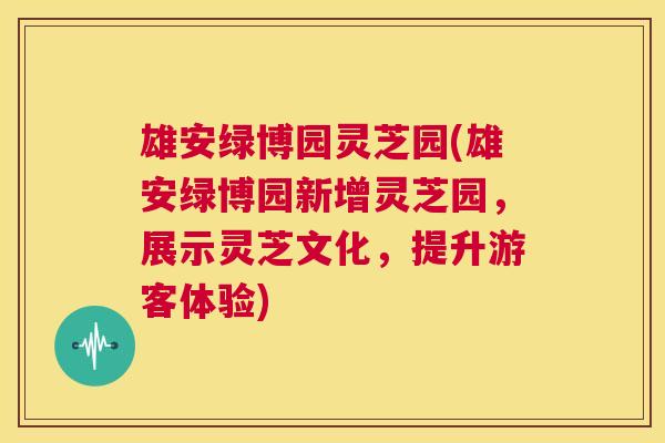 雄安绿博园灵芝园(雄安绿博园新增灵芝园，展示灵芝文化，提升游客体验)