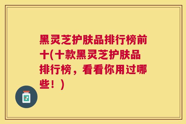 黑灵芝护肤品排行榜前十(十款黑灵芝护肤品排行榜，看看你用过哪些！)