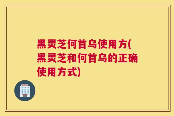 黑灵芝何首乌使用方(黑灵芝和何首乌的正确使用方式)