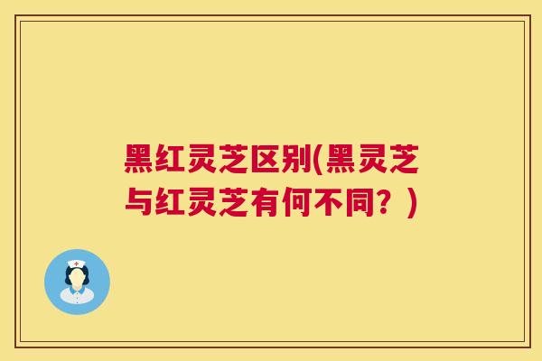黑红灵芝区别(黑灵芝与红灵芝有何不同？)