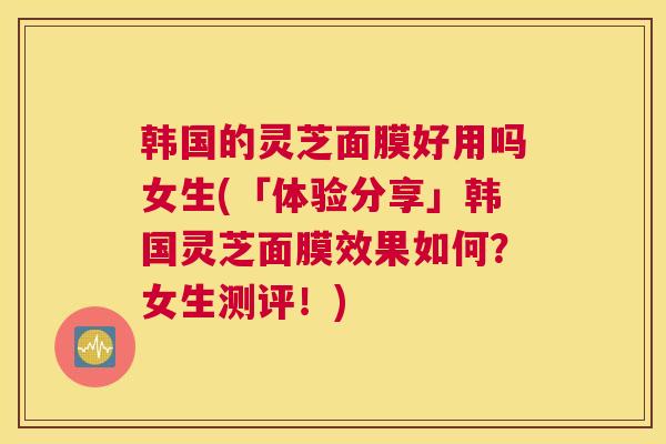 韩国的灵芝面膜好用吗女生(「体验分享」韩国灵芝面膜效果如何？女生测评！)