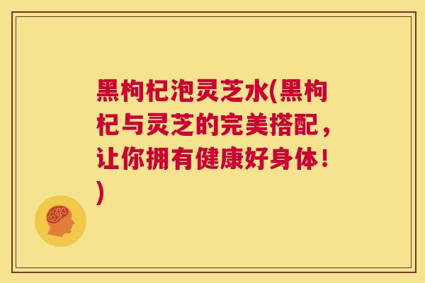 黑枸杞泡灵芝水(黑枸杞与灵芝的完美搭配，让你拥有健康好身体！)