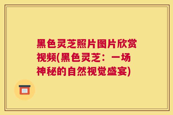 黑色灵芝照片图片欣赏视频(黑色灵芝：一场神秘的自然视觉盛宴)