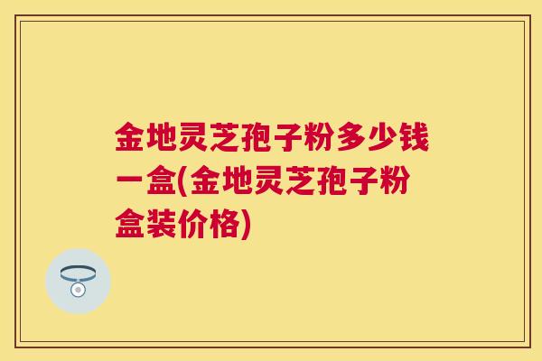 金地灵芝孢子粉多少钱一盒(金地灵芝孢子粉盒装价格) 金地灵芝孢子粉多少钱一盒(金地灵芝孢子粉盒装价格)