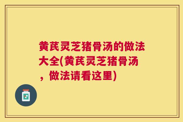 黄芪灵芝猪骨汤的做法大全(黄芪灵芝猪骨汤，做法请看这里)