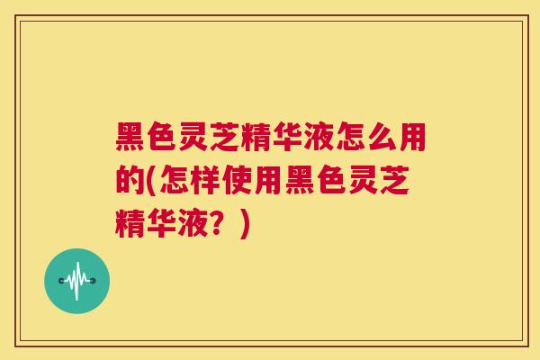 黑色灵芝精华液怎么用的(怎样使用黑色灵芝精华液？)