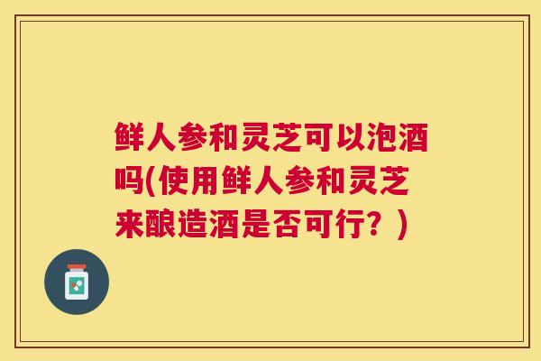 鲜人参和灵芝可以泡酒吗(使用鲜人参和灵芝来酿造酒是否可行？)