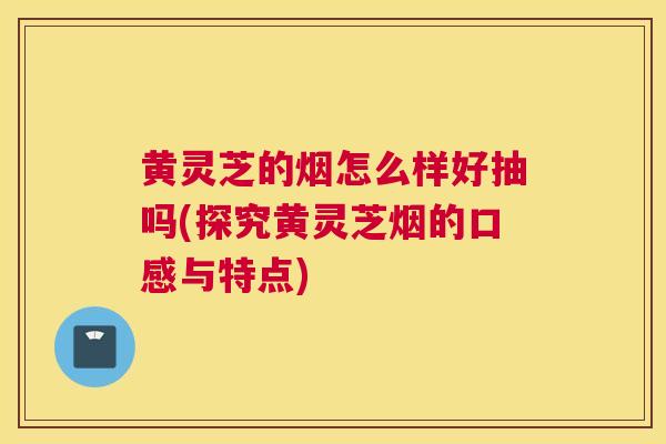 黄灵芝的烟怎么样好抽吗(探究黄灵芝烟的口感与特点)