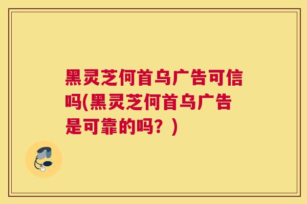 黑灵芝何首乌广告可信吗(黑灵芝何首乌广告是可靠的吗？)