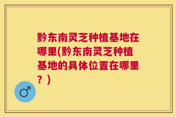 黔东南灵芝种植基地在哪里(黔东南灵芝种植基地的具体位置在哪里？)