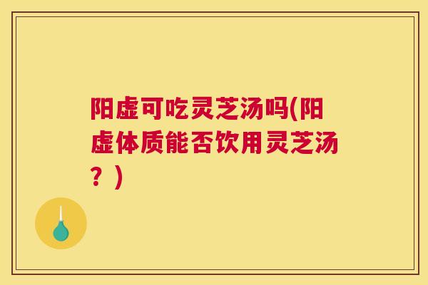 阳虚可吃灵芝汤吗(阳虚体质能否饮用灵芝汤？)