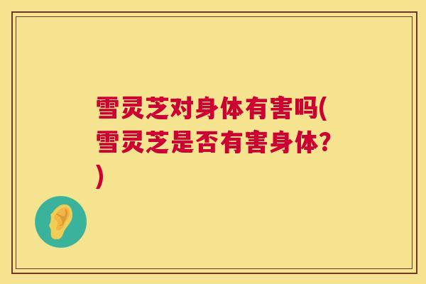 雪灵芝对身体有害吗(雪灵芝是否有害身体？)