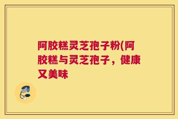 阿胶糕灵芝孢子粉(阿胶糕与灵芝孢子，健康又美味