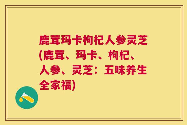 鹿茸玛卡枸杞人参灵芝(鹿茸、玛卡、枸杞、人参、灵芝：五味养生全家福)