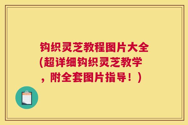 钩织灵芝教程图片大全(超详细钩织灵芝教学,附全套图片指导!)