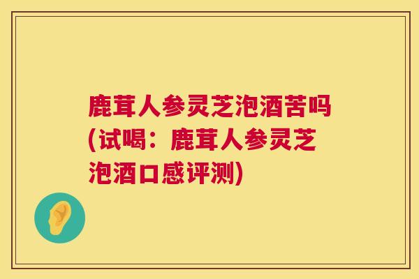 鹿茸人参灵芝泡酒苦吗(试喝：鹿茸人参灵芝泡酒口感评测)